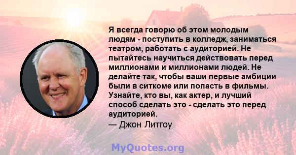 Я всегда говорю об этом молодым людям - поступить в колледж, заниматься театром, работать с аудиторией. Не пытайтесь научиться действовать перед миллионами и миллионами людей. Не делайте так, чтобы ваши первые амбиции