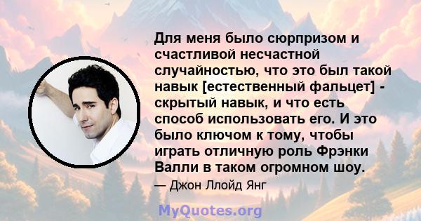 Для меня было сюрпризом и счастливой несчастной случайностью, что это был такой навык [естественный фальцет] - скрытый навык, и что есть способ использовать его. И это было ключом к тому, чтобы играть отличную роль