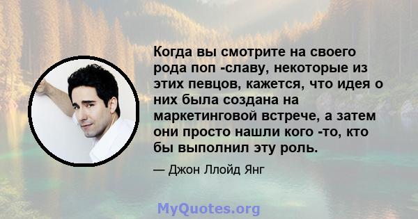 Когда вы смотрите на своего рода поп -славу, некоторые из этих певцов, кажется, что идея о них была создана на маркетинговой встрече, а затем они просто нашли кого -то, кто бы выполнил эту роль.