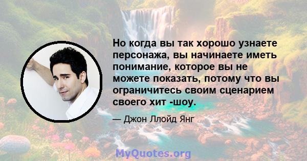 Но когда вы так хорошо узнаете персонажа, вы начинаете иметь понимание, которое вы не можете показать, потому что вы ограничитесь своим сценарием своего хит -шоу.