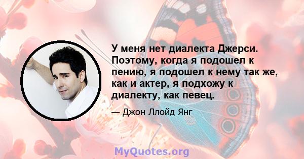 У меня нет диалекта Джерси. Поэтому, когда я подошел к пению, я подошел к нему так же, как и актер, я подхожу к диалекту, как певец.