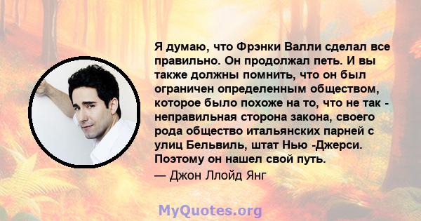 Я думаю, что Фрэнки Валли сделал все правильно. Он продолжал петь. И вы также должны помнить, что он был ограничен определенным обществом, которое было похоже на то, что не так - неправильная сторона закона, своего рода 