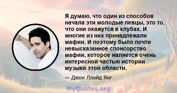 Я думаю, что один из способов начала эти молодые певцы, это то, что они окажутся в клубах. И многие из них принадлежали мафии. И поэтому было почти невысказанное спонсорство мафии, которое является очень интересной