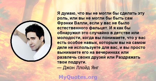 Я думаю, что вы не могли бы сделать эту роль, или вы не могли бы быть сам Фрэнки Валли, если у вас не было естественного фальцет. И я как бы обнаружил это случайно в детстве или молодости, когда вы понимаете, что у вас