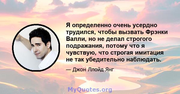 Я определенно очень усердно трудился, чтобы вызвать Фрэнки Валли, но не делал строгого подражания, потому что я чувствую, что строгая имитация не так убедительно наблюдать.