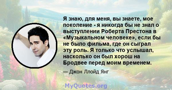 Я знаю, для меня, вы знаете, мое поколение - я никогда бы не знал о выступлении Роберта Престона в «Музыкальном человеке», если бы не было фильма, где он сыграл эту роль. Я только что услышал, насколько он был хорош на