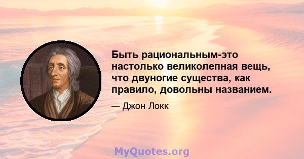 Быть рациональным-это настолько великолепная вещь, что двуногие существа, как правило, довольны названием.