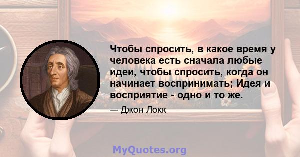 Чтобы спросить, в какое время у человека есть сначала любые идеи, чтобы спросить, когда он начинает воспринимать; Идея и восприятие - одно и то же.