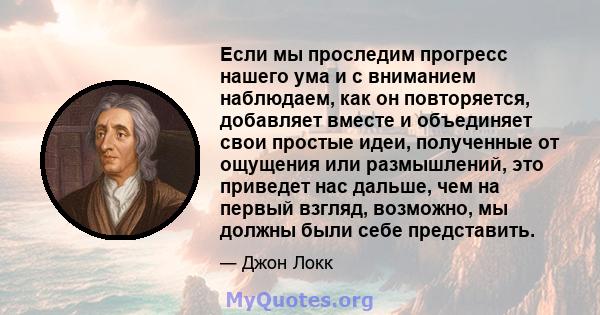 Если мы проследим прогресс нашего ума и с вниманием наблюдаем, как он повторяется, добавляет вместе и объединяет свои простые идеи, полученные от ощущения или размышлений, это приведет нас дальше, чем на первый взгляд,