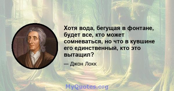 Хотя вода, бегущая в фонтане, будет все, кто может сомневаться, но что в кувшине его единственный, кто это вытащил?