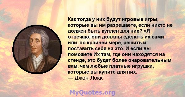 Как тогда у них будут игровые игры, которые вы им разрешаете, если никто не должен быть куплен для них? »Я отвечаю, они должны сделать их сами или, по крайней мере, решить и поставить себя на это. И если вы поможете Их