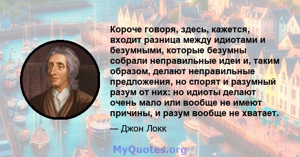 Короче говоря, здесь, кажется, входит разница между идиотами и безумными, которые безумны собрали неправильные идеи и, таким образом, делают неправильные предложения, но спорят и разумный разум от них: но идиоты делают