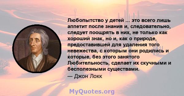 Любопытство у детей ... это всего лишь аппетит после знания и, следовательно, следует поощрять в них, не только как хороший знак, но и, как о природе, предоставившей для удаления того невежества, с которым они родились