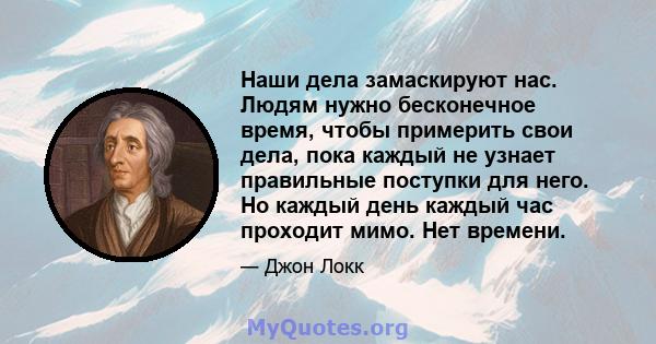 Наши дела замаскируют нас. Людям нужно бесконечное время, чтобы примерить свои дела, пока каждый не узнает правильные поступки для него. Но каждый день каждый час проходит мимо. Нет времени.