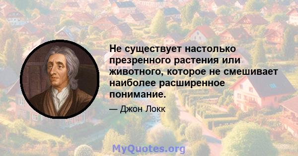 Не существует настолько презренного растения или животного, которое не смешивает наиболее расширенное понимание.