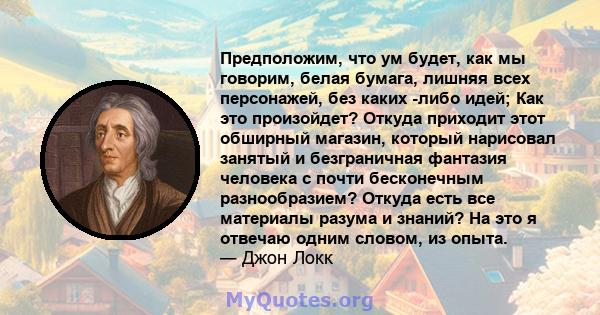 Предположим, что ум будет, как мы говорим, белая бумага, лишняя всех персонажей, без каких -либо идей; Как это произойдет? Откуда приходит этот обширный магазин, который нарисовал занятый и безграничная фантазия