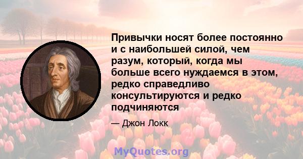 Привычки носят более постоянно и с наибольшей силой, чем разум, который, когда мы больше всего нуждаемся в этом, редко справедливо консультируются и редко подчиняются