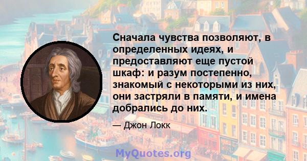 Сначала чувства позволяют, в определенных идеях, и предоставляют еще пустой шкаф: и разум постепенно, знакомый с некоторыми из них, они застряли в памяти, и имена добрались до них.