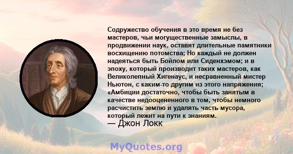 Содружество обучения в это время не без мастеров, чьи могущественные замыслы, в продвижении наук, оставят длительные памятники восхищению потомства; Но каждый не должен надеяться быть Бойлом или Сиденхэмом; и в эпоху,