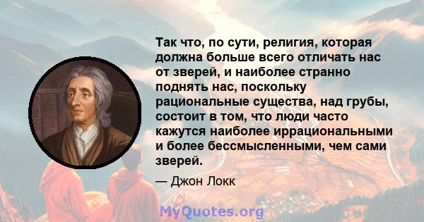 Так что, по сути, религия, которая должна больше всего отличать нас от зверей, и наиболее странно поднять нас, поскольку рациональные существа, над грубы, состоит в том, что люди часто кажутся наиболее иррациональными и 