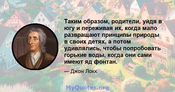 Таким образом, родители, уйдя в югу и переживая их, когда мало развращают принципы природы в своих детях, а потом удивлялись, чтобы попробовать горькие воды, когда они сами имеют яд фонтан.