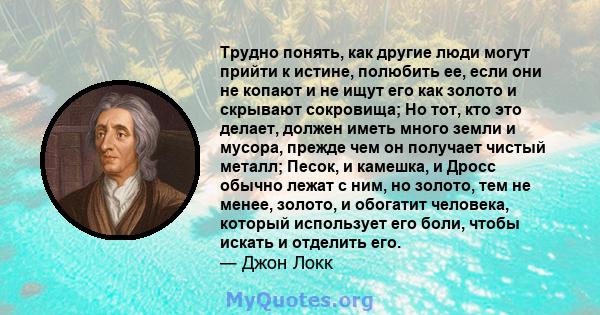 Трудно понять, как другие люди могут прийти к истине, полюбить ее, если они не копают и не ищут его как золото и скрывают сокровища; Но тот, кто это делает, должен иметь много земли и мусора, прежде чем он получает