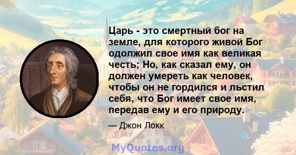 Царь - это смертный бог на земле, для которого живой Бог одолжил свое имя как великая честь; Но, как сказал ему, он должен умереть как человек, чтобы он не гордился и льстил себя, что Бог имеет свое имя, передав ему и