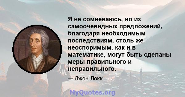 Я не сомневаюсь, но из самоочевидных предложений, благодаря необходимым последствиям, столь же неоспоримым, как и в математике, могут быть сделаны меры правильного и неправильного.