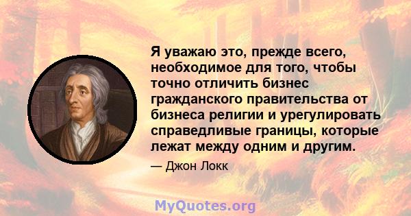 Я уважаю это, прежде всего, необходимое для того, чтобы точно отличить бизнес гражданского правительства от бизнеса религии и урегулировать справедливые границы, которые лежат между одним и другим.