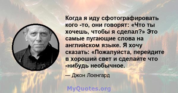 Когда я иду сфотографировать кого -то, они говорят: «Что ты хочешь, чтобы я сделал?» Это самые пугающие слова на английском языке. Я хочу сказать: «Пожалуйста, перейдите в хороший свет и сделайте что -нибудь необычное.