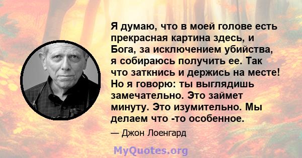 Я думаю, что в моей голове есть прекрасная картина здесь, и Бога, за исключением убийства, я собираюсь получить ее. Так что заткнись и держись на месте! Но я говорю: ты выглядишь замечательно. Это займет минуту. Это