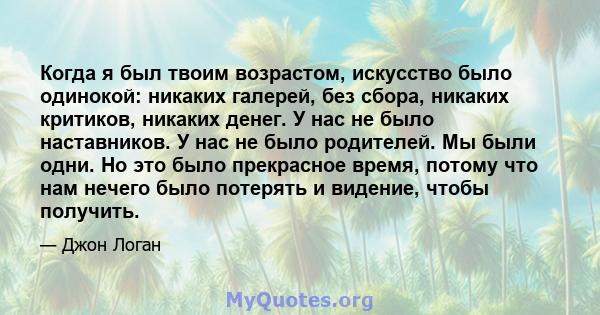 Когда я был твоим возрастом, искусство было одинокой: никаких галерей, без сбора, никаких критиков, никаких денег. У нас не было наставников. У нас не было родителей. Мы были одни. Но это было прекрасное время, потому