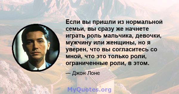 Если вы пришли из нормальной семьи, вы сразу же начнете играть роль мальчика, девочки, мужчину или женщины, но я уверен, что вы согласитесь со мной, что это только роли, ограниченные роли, в этом.