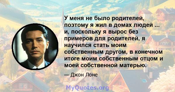 У меня не было родителей, поэтому я жил в домах людей ... и, поскольку я вырос без примеров для родителей, я научился стать моим собственным другом, в конечном итоге моим собственным отцом и моей собственной матерью.