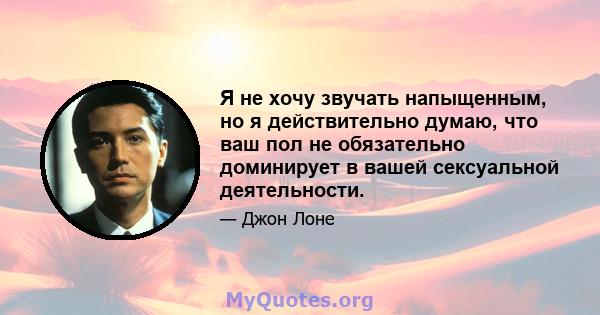 Я не хочу звучать напыщенным, но я действительно думаю, что ваш пол не обязательно доминирует в вашей сексуальной деятельности.