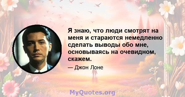 Я знаю, что люди смотрят на меня и стараются немедленно сделать выводы обо мне, основываясь на очевидном, скажем.