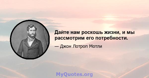 Дайте нам роскошь жизни, и мы рассмотрим его потребности.