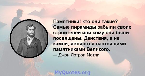 Памятники! кто они такие? Самые пирамиды забыли своих строителей или кому они были посвящены. Действия, а не камни, являются настоящими памятниками Великого.