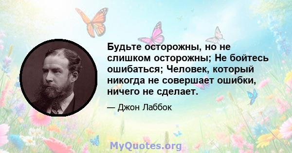 Будьте осторожны, но не слишком осторожны; Не бойтесь ошибаться; Человек, который никогда не совершает ошибки, ничего не сделает.