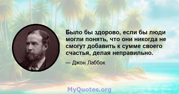 Было бы здорово, если бы люди могли понять, что они никогда не смогут добавить к сумме своего счастья, делая неправильно.