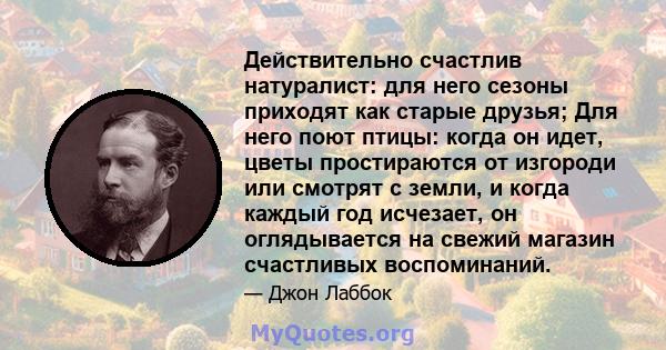 Действительно счастлив натуралист: для него сезоны приходят как старые друзья; Для него поют птицы: когда он идет, цветы простираются от изгороди или смотрят с земли, и когда каждый год исчезает, он оглядывается на