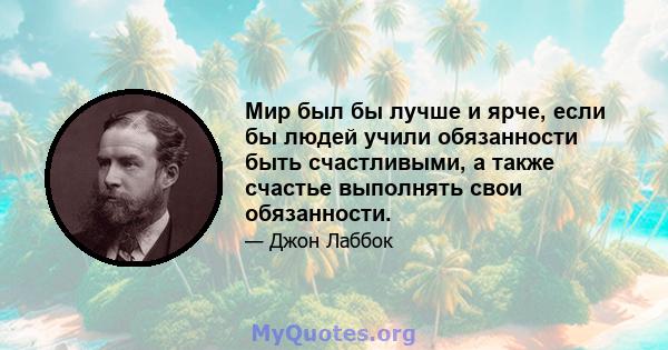 Мир был бы лучше и ярче, если бы людей учили обязанности быть счастливыми, а также счастье выполнять свои обязанности.