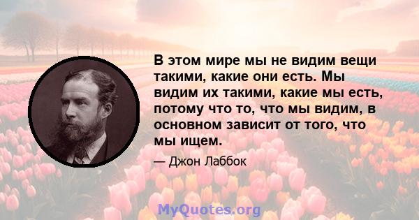 В этом мире мы не видим вещи такими, какие они есть. Мы видим их такими, какие мы есть, потому что то, что мы видим, в основном зависит от того, что мы ищем.