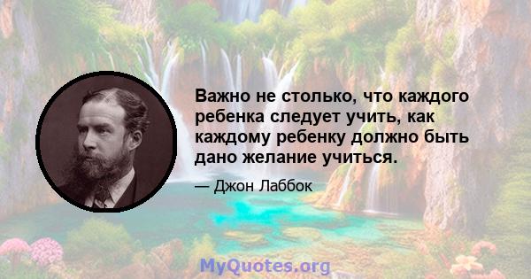 Важно не столько, что каждого ребенка следует учить, как каждому ребенку должно быть дано желание учиться.