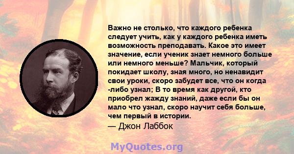 Важно не столько, что каждого ребенка следует учить, как у каждого ребенка иметь возможность преподавать. Какое это имеет значение, если ученик знает немного больше или немного меньше? Мальчик, который покидает школу,