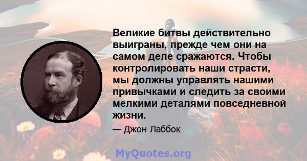 Великие битвы действительно выиграны, прежде чем они на самом деле сражаются. Чтобы контролировать наши страсти, мы должны управлять нашими привычками и следить за своими мелкими деталями повседневной жизни.