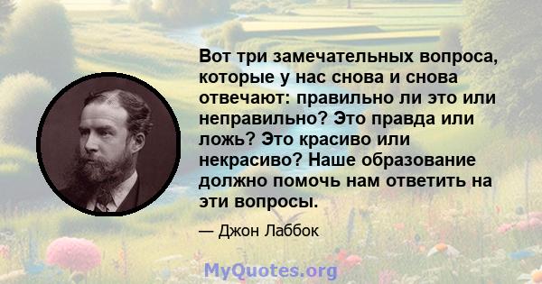 Вот три замечательных вопроса, которые у нас снова и снова отвечают: правильно ли это или неправильно? Это правда или ложь? Это красиво или некрасиво? Наше образование должно помочь нам ответить на эти вопросы.