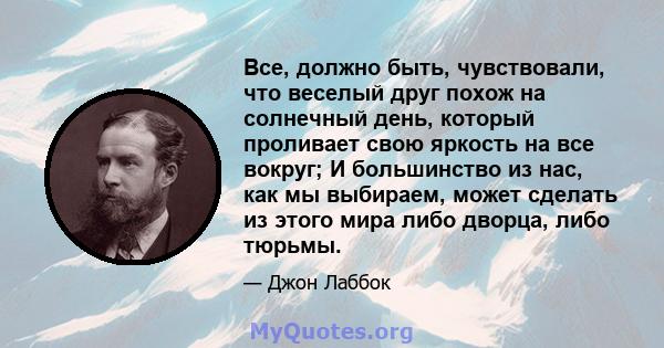 Все, должно быть, чувствовали, что веселый друг похож на солнечный день, который проливает свою яркость на все вокруг; И большинство из нас, как мы выбираем, может сделать из этого мира либо дворца, либо тюрьмы.