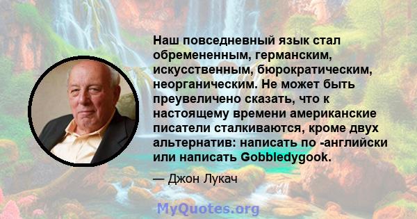 Наш повседневный язык стал обремененным, германским, искусственным, бюрократическим, неорганическим. Не может быть преувеличено сказать, что к настоящему времени американские писатели сталкиваются, кроме двух