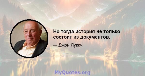 Но тогда история не только состоит из документов.